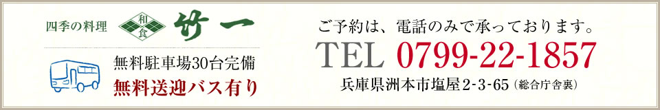 四季の料理 竹一 無料駐車場30台完備 無料送迎バス有り ご予約は、電話のみで承っております。 TEL 0799-22-1857 兵庫県洲本市塩屋2-3-65（総合庁舎裏）